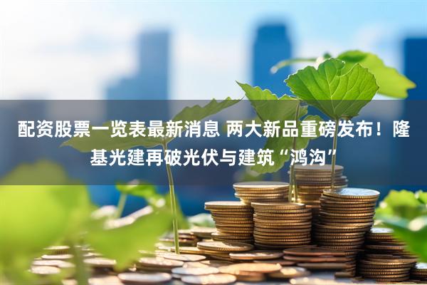配资股票一览表最新消息 两大新品重磅发布！隆基光建再破光伏与建筑“鸿沟”