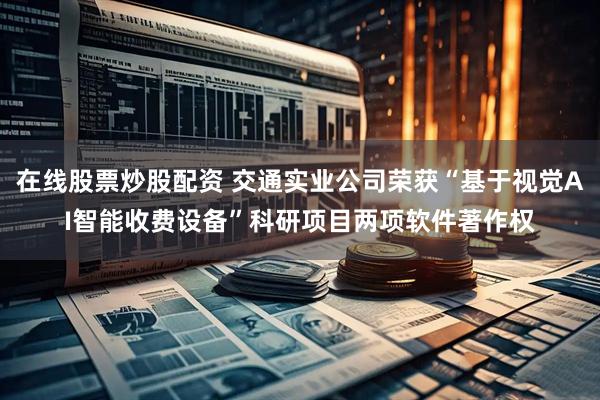 在线股票炒股配资 交通实业公司荣获“基于视觉AI智能收费设备”科研项目两项软件著作权