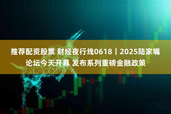 推荐配资股票 财经夜行线0618丨2025陆家嘴论坛今天开幕 发布系列重磅金融政策