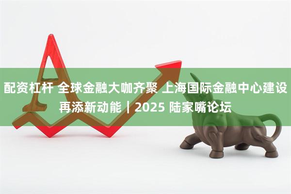 配资杠杆 全球金融大咖齐聚 上海国际金融中心建设再添新动能｜2025 陆家嘴论坛