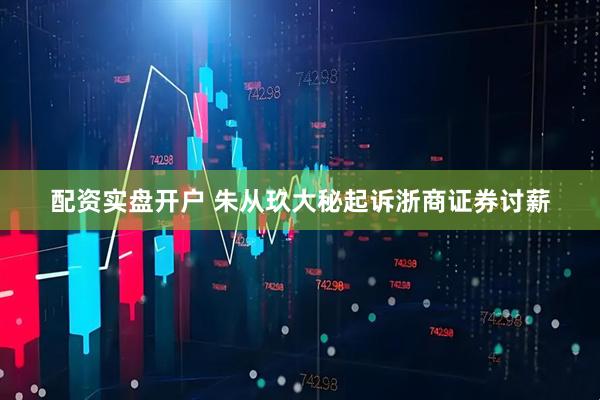 配资实盘开户 朱从玖大秘起诉浙商证券讨薪