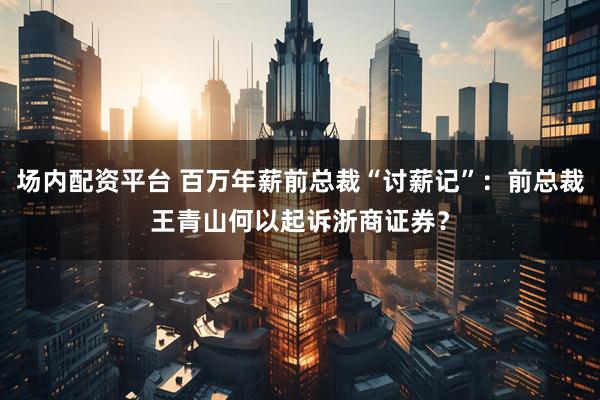 场内配资平台 百万年薪前总裁“讨薪记”：前总裁王青山何以起诉浙商证券？