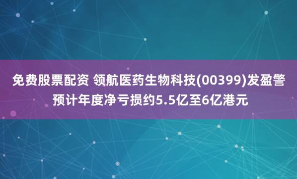 免费股票配资 领航医药生物科技(00399)发盈警 预计年度净亏损约5.5亿至6亿港元