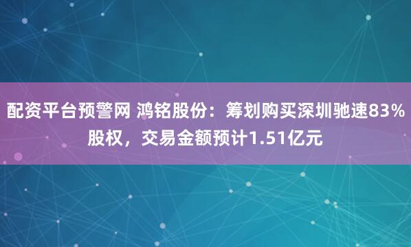 配资平台预警网 鸿铭股份：筹划购买深圳驰速83%股权，交易金额预计1.51亿元