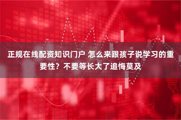 正规在线配资知识门户 怎么来跟孩子说学习的重要性？不要等长大了追悔莫及