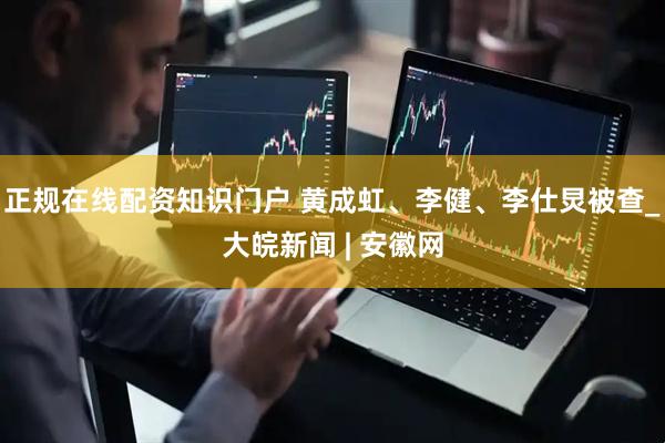 正规在线配资知识门户 黄成虹、李健、李仕炅被查_大皖新闻 | 安徽网