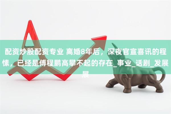 配资炒股配资专业 离婚8年后，深夜官宣喜讯的程愫，已经是傅程鹏高攀不起的存在_事业_话剧_发展
