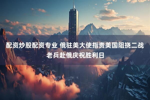 配资炒股配资专业 俄驻美大使指责美国阻挠二战老兵赴俄庆祝胜利日