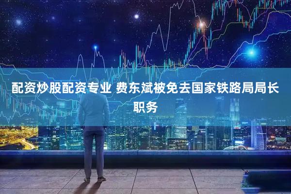 配资炒股配资专业 费东斌被免去国家铁路局局长职务