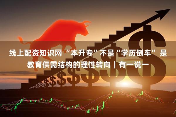 线上配资知识网 “本升专”不是“学历倒车” 是教育供需结构的理性转向｜有一说一