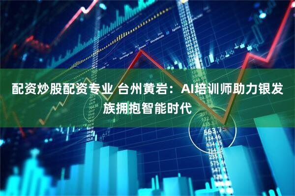 配资炒股配资专业 台州黄岩：AI培训师助力银发族拥抱智能时代