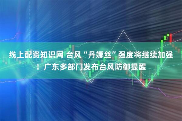 线上配资知识网 台风“丹娜丝”强度将继续加强！广东多部门发布台风防御提醒