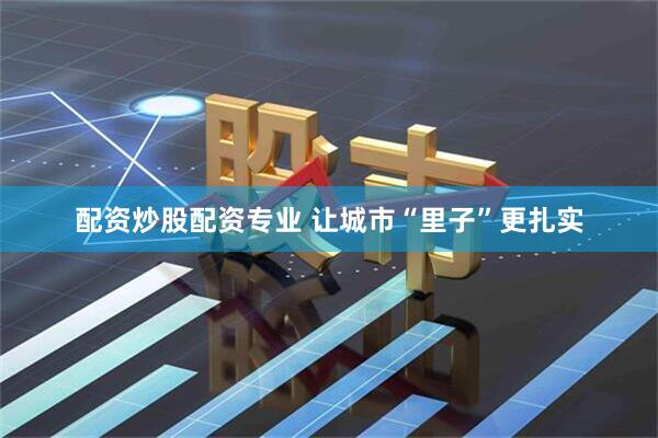 配资炒股配资专业 让城市“里子”更扎实