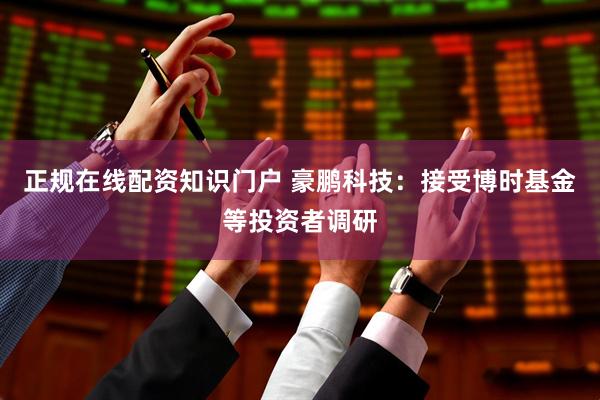 正规在线配资知识门户 豪鹏科技：接受博时基金等投资者调研