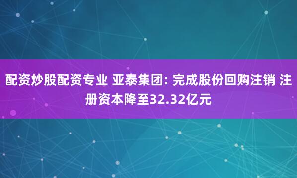 配资炒股配资专业 亚泰集团: 完成股份回购注销 注册资本降至32.32亿元