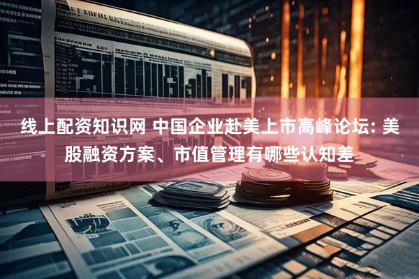 线上配资知识网 中国企业赴美上市高峰论坛: 美股融资方案、市值管理有哪些认知差
