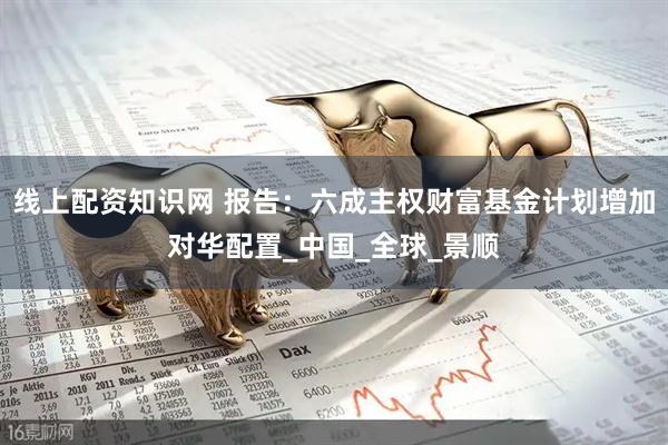 线上配资知识网 报告：六成主权财富基金计划增加对华配置_中国_全球_景顺