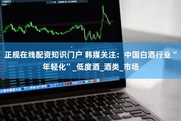 正规在线配资知识门户 韩媒关注:中国白酒行业“年轻化”_低度酒_酒类_市场