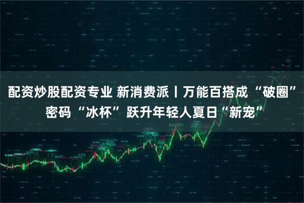 配资炒股配资专业 新消费派丨万能百搭成 “破圈” 密码 “冰杯” 跃升年轻人夏日“新宠”