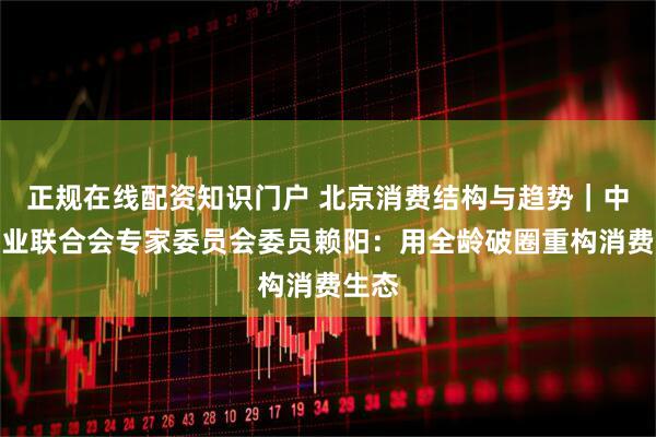 正规在线配资知识门户 北京消费结构与趋势｜中国商业联合会专家委员会委员赖阳：用全龄破圈重构消费生态