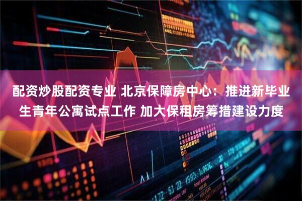 配资炒股配资专业 北京保障房中心：推进新毕业生青年公寓试点工作 加大保租房筹措建设力度