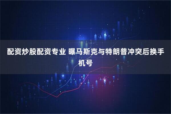 配资炒股配资专业 曝马斯克与特朗普冲突后换手机号
