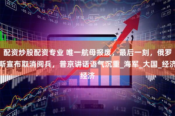 配资炒股配资专业 唯一航母报废，最后一刻，俄罗斯宣布取消阅兵，普京讲话语气沉重_海军_大国_经济